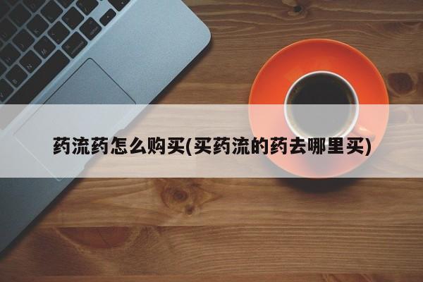 流产药在线购买微信药流药怎么购买(买药流的药去哪里买)