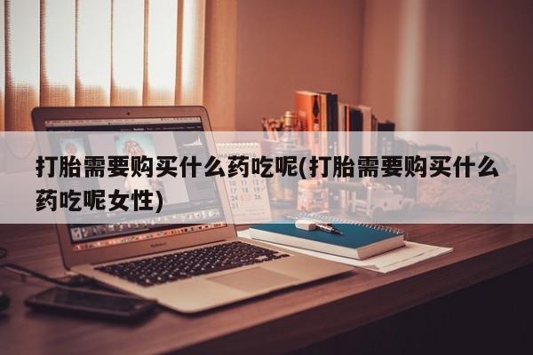 流产药在线购买微信打胎需要购买什么药吃呢(打胎需要购买什么药吃呢女性)