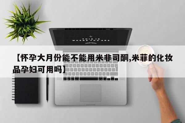 流产药在线购买微信【怀孕大月份能不能用米非司酮,米菲的化妆品孕妇可用吗】